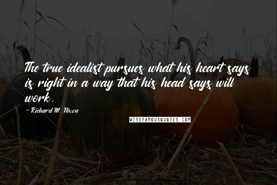 Richard M. Nixon Quotes: The true idealist pursues what his heart says is right in a way that his head says will work.