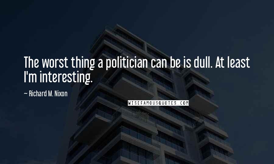 Richard M. Nixon Quotes: The worst thing a politician can be is dull. At least I'm interesting.