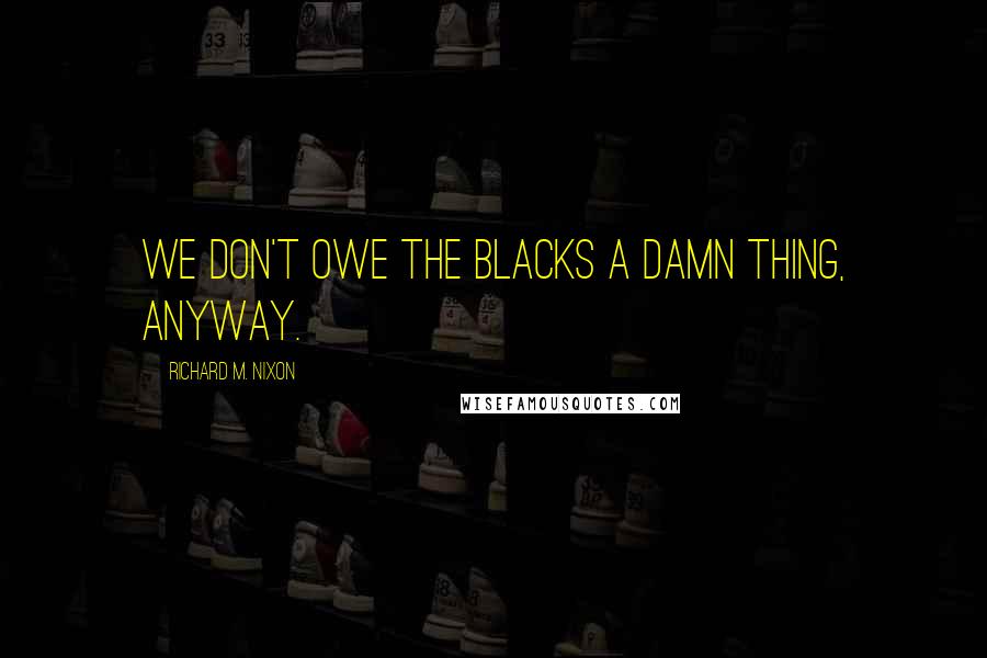 Richard M. Nixon Quotes: We don't owe the blacks a damn thing, anyway.