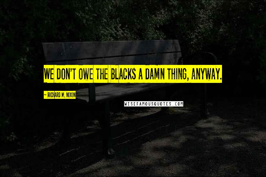 Richard M. Nixon Quotes: We don't owe the blacks a damn thing, anyway.