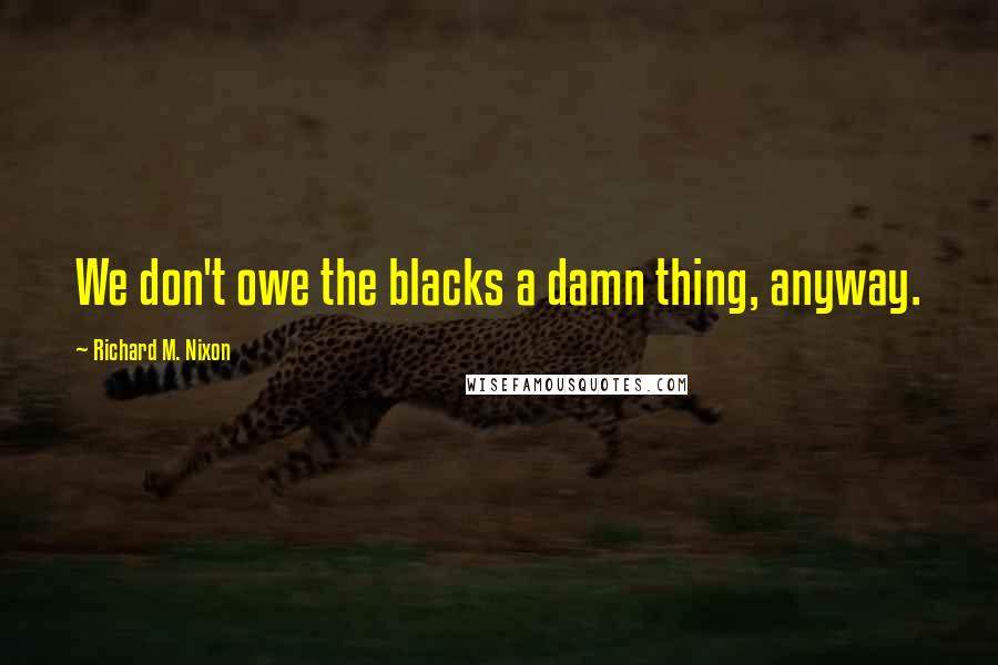 Richard M. Nixon Quotes: We don't owe the blacks a damn thing, anyway.