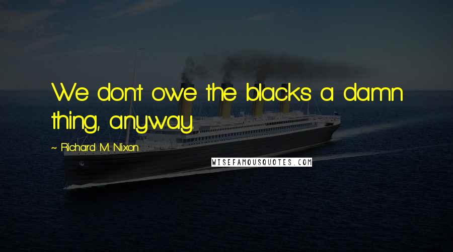 Richard M. Nixon Quotes: We don't owe the blacks a damn thing, anyway.