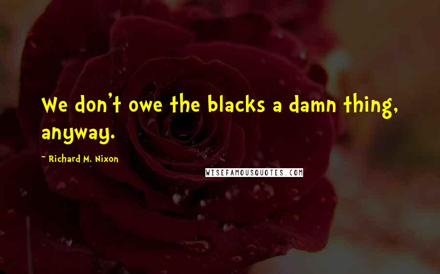 Richard M. Nixon Quotes: We don't owe the blacks a damn thing, anyway.