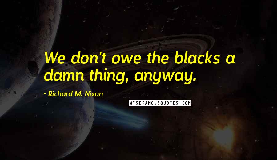 Richard M. Nixon Quotes: We don't owe the blacks a damn thing, anyway.