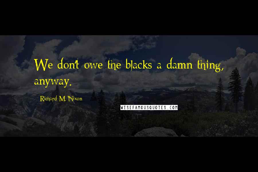 Richard M. Nixon Quotes: We don't owe the blacks a damn thing, anyway.