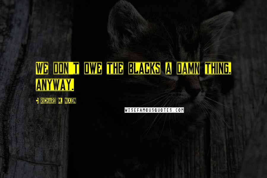 Richard M. Nixon Quotes: We don't owe the blacks a damn thing, anyway.