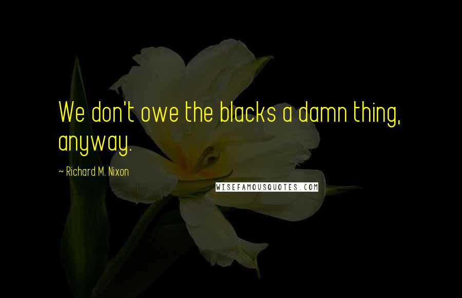 Richard M. Nixon Quotes: We don't owe the blacks a damn thing, anyway.