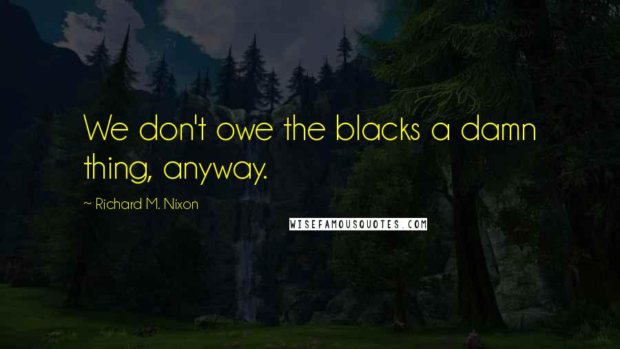 Richard M. Nixon Quotes: We don't owe the blacks a damn thing, anyway.