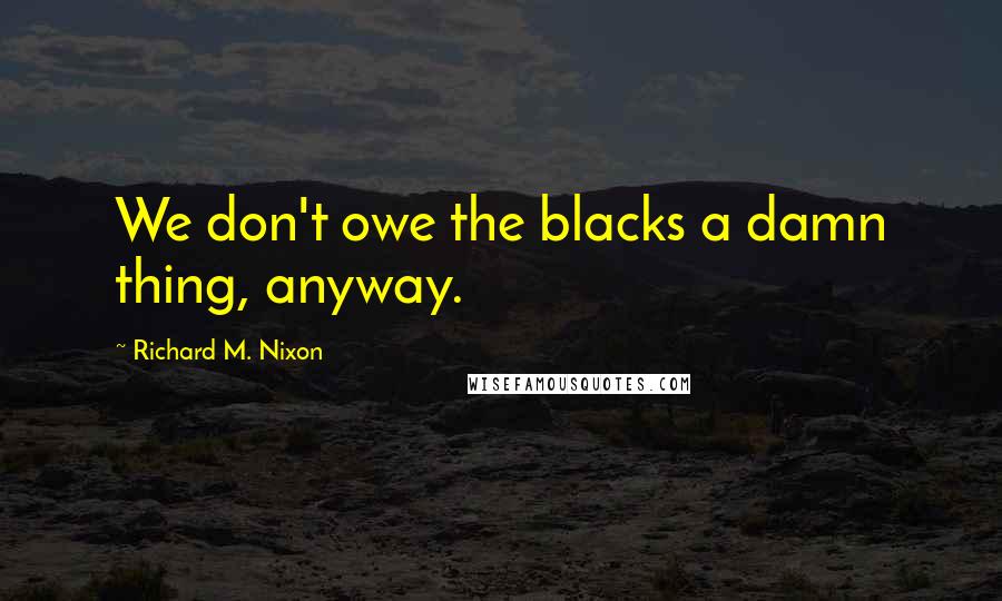 Richard M. Nixon Quotes: We don't owe the blacks a damn thing, anyway.