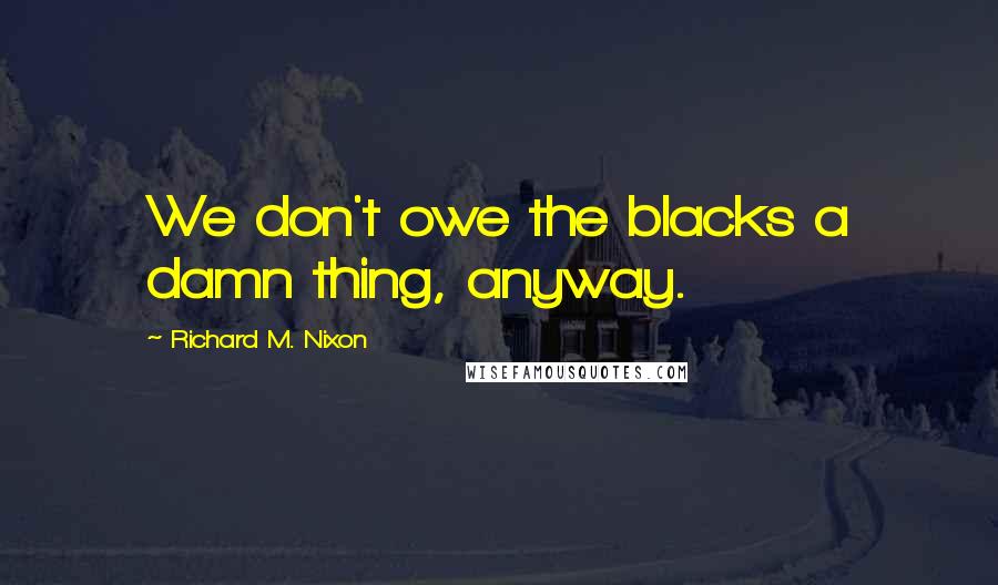 Richard M. Nixon Quotes: We don't owe the blacks a damn thing, anyway.