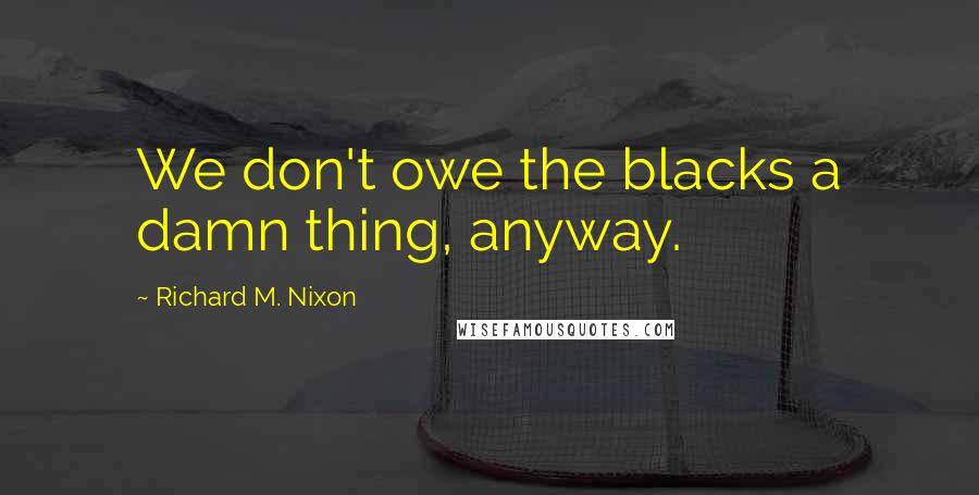 Richard M. Nixon Quotes: We don't owe the blacks a damn thing, anyway.