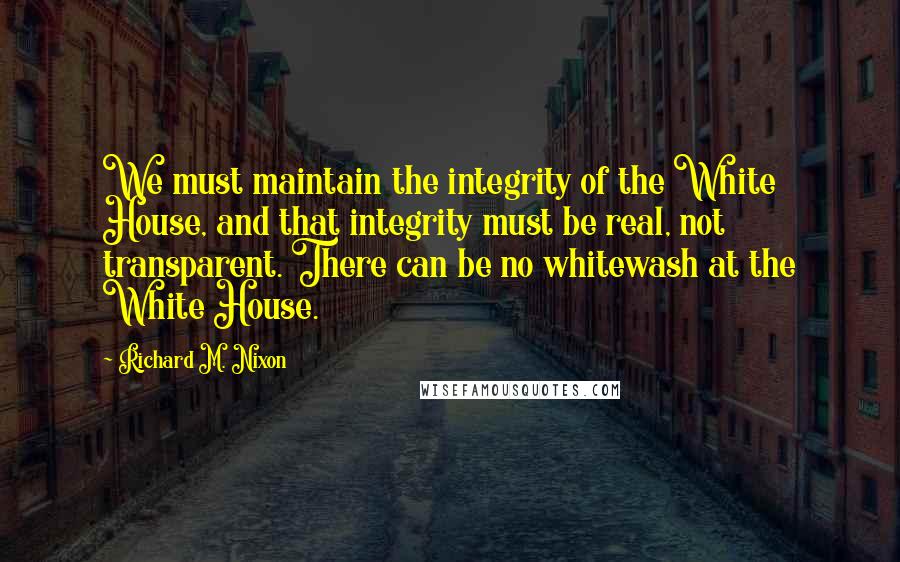 Richard M. Nixon Quotes: We must maintain the integrity of the White House, and that integrity must be real, not transparent. There can be no whitewash at the White House.
