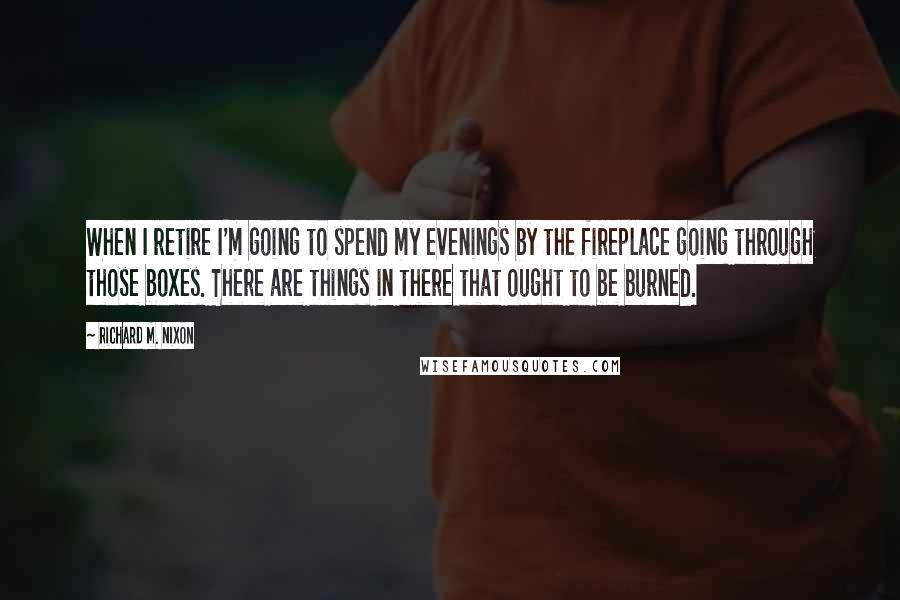 Richard M. Nixon Quotes: When I retire I'm going to spend my evenings by the fireplace going through those boxes. There are things in there that ought to be burned.