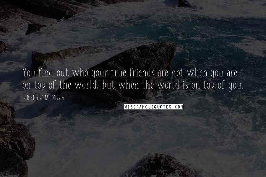 Richard M. Nixon Quotes: You find out who your true friends are not when you are on top of the world, but when the world is on top of you.