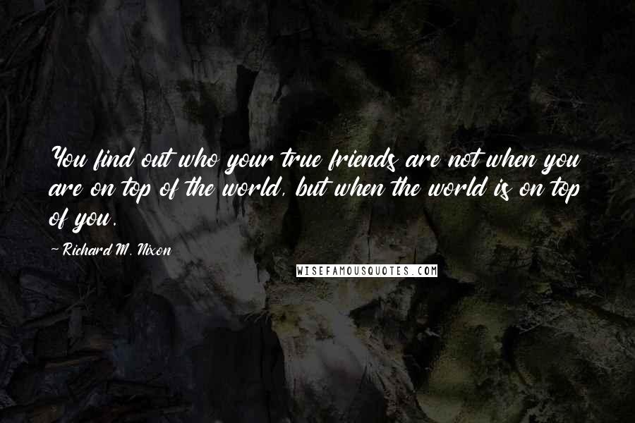 Richard M. Nixon Quotes: You find out who your true friends are not when you are on top of the world, but when the world is on top of you.