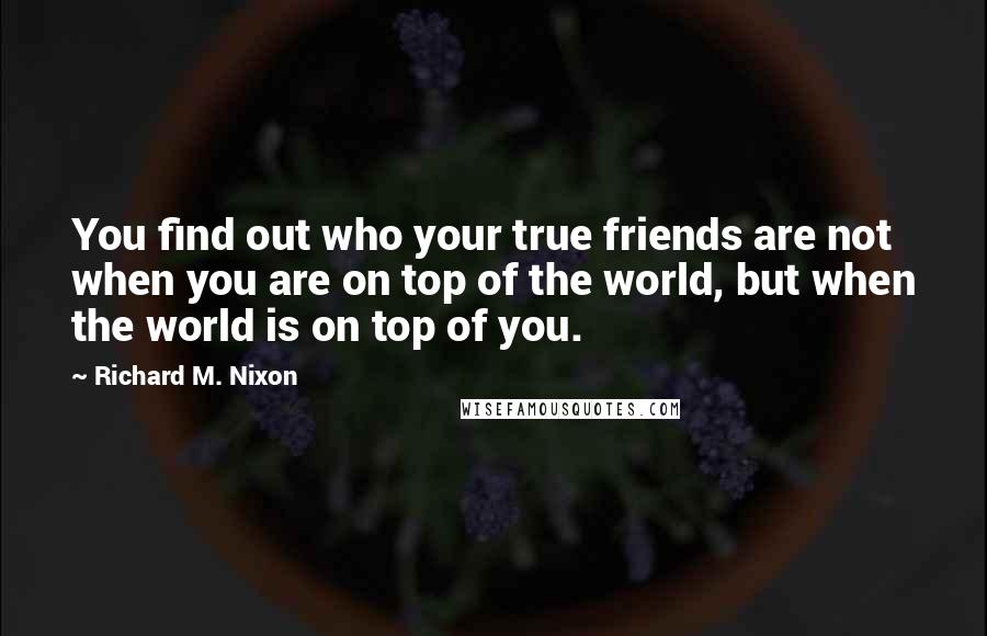 Richard M. Nixon Quotes: You find out who your true friends are not when you are on top of the world, but when the world is on top of you.