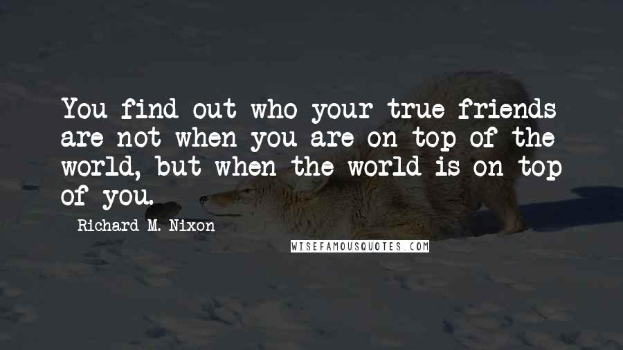 Richard M. Nixon Quotes: You find out who your true friends are not when you are on top of the world, but when the world is on top of you.