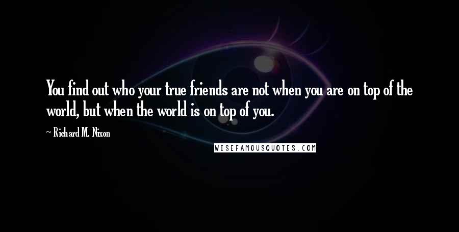 Richard M. Nixon Quotes: You find out who your true friends are not when you are on top of the world, but when the world is on top of you.