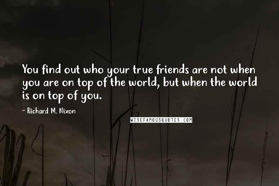 Richard M. Nixon Quotes: You find out who your true friends are not when you are on top of the world, but when the world is on top of you.