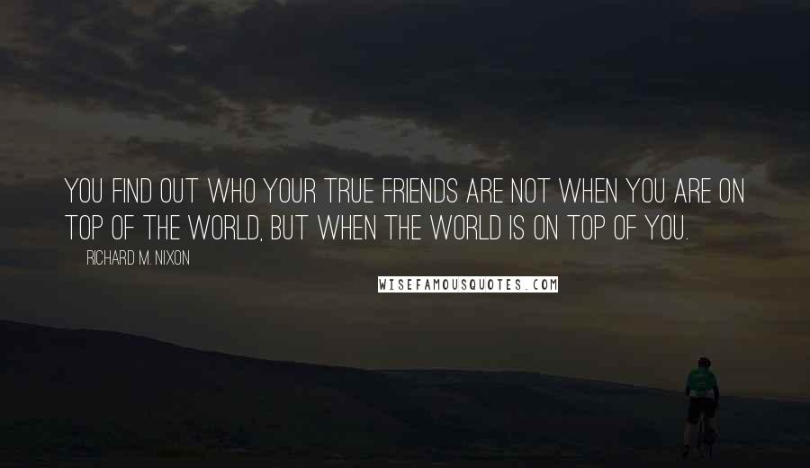 Richard M. Nixon Quotes: You find out who your true friends are not when you are on top of the world, but when the world is on top of you.