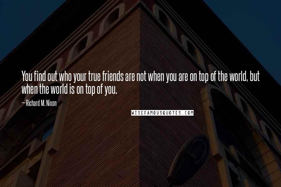 Richard M. Nixon Quotes: You find out who your true friends are not when you are on top of the world, but when the world is on top of you.