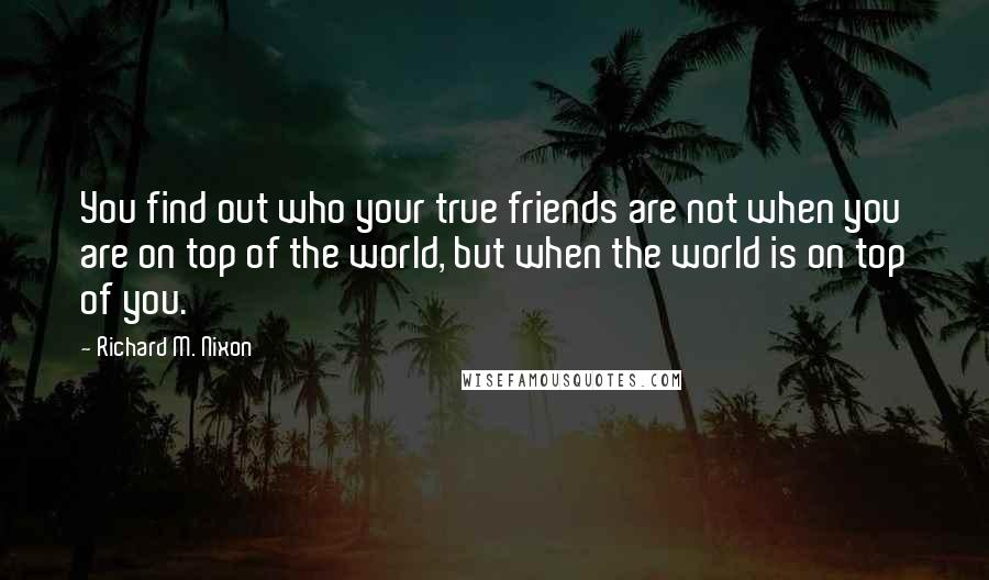 Richard M. Nixon Quotes: You find out who your true friends are not when you are on top of the world, but when the world is on top of you.