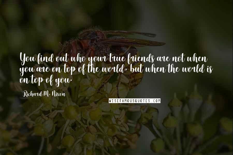 Richard M. Nixon Quotes: You find out who your true friends are not when you are on top of the world, but when the world is on top of you.