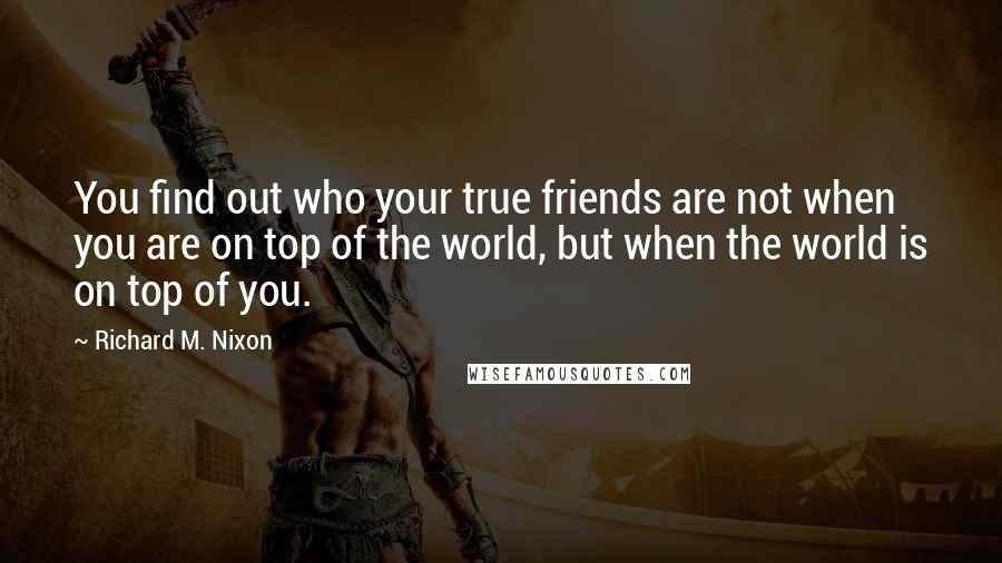 Richard M. Nixon Quotes: You find out who your true friends are not when you are on top of the world, but when the world is on top of you.