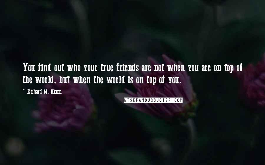 Richard M. Nixon Quotes: You find out who your true friends are not when you are on top of the world, but when the world is on top of you.