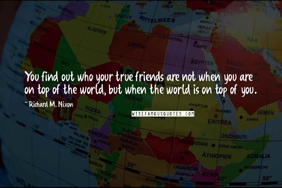 Richard M. Nixon Quotes: You find out who your true friends are not when you are on top of the world, but when the world is on top of you.