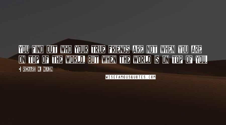 Richard M. Nixon Quotes: You find out who your true friends are not when you are on top of the world, but when the world is on top of you.