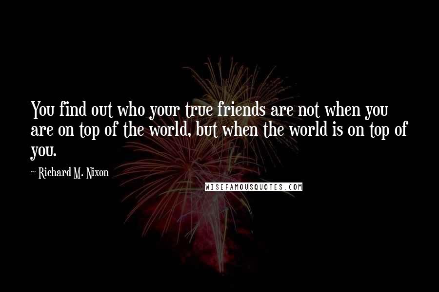 Richard M. Nixon Quotes: You find out who your true friends are not when you are on top of the world, but when the world is on top of you.