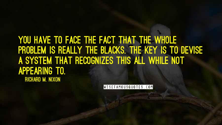 Richard M. Nixon Quotes: You have to face the fact that the whole problem is really the blacks. The key is to devise a system that recognizes this all while not appearing to.