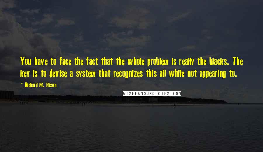 Richard M. Nixon Quotes: You have to face the fact that the whole problem is really the blacks. The key is to devise a system that recognizes this all while not appearing to.