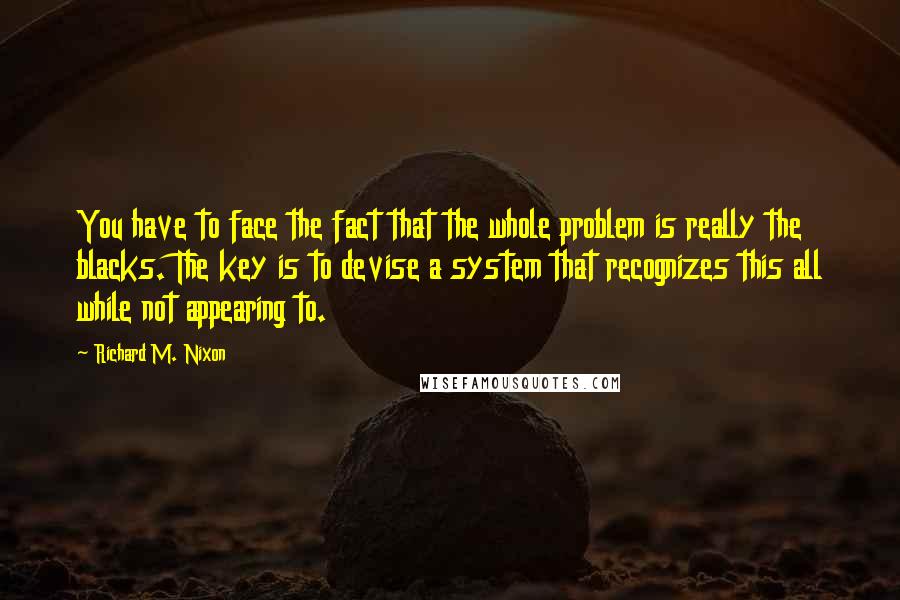 Richard M. Nixon Quotes: You have to face the fact that the whole problem is really the blacks. The key is to devise a system that recognizes this all while not appearing to.