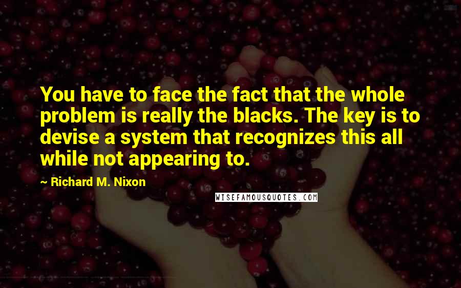 Richard M. Nixon Quotes: You have to face the fact that the whole problem is really the blacks. The key is to devise a system that recognizes this all while not appearing to.