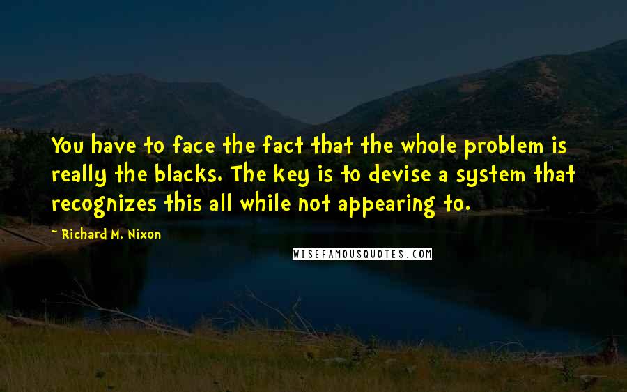 Richard M. Nixon Quotes: You have to face the fact that the whole problem is really the blacks. The key is to devise a system that recognizes this all while not appearing to.