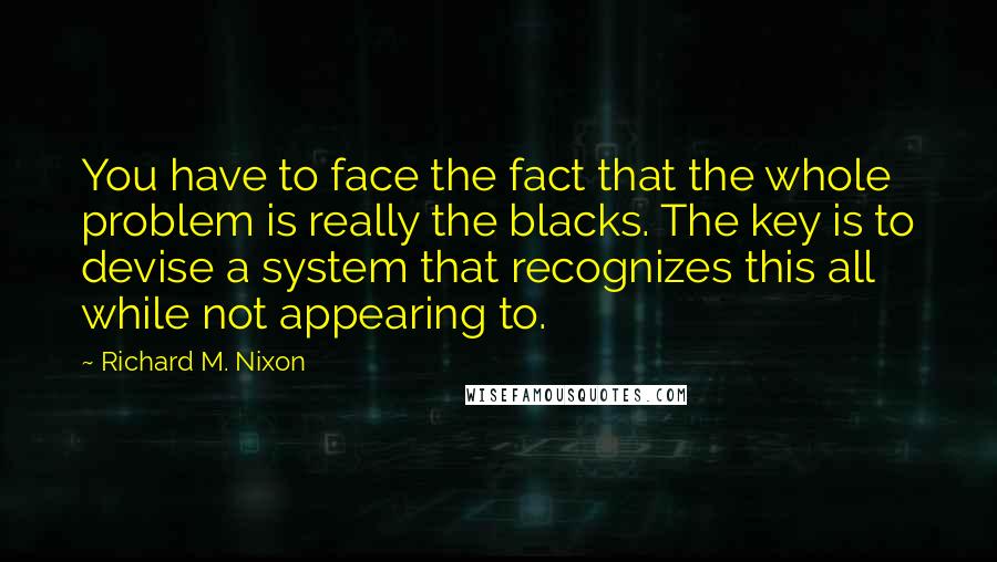 Richard M. Nixon Quotes: You have to face the fact that the whole problem is really the blacks. The key is to devise a system that recognizes this all while not appearing to.