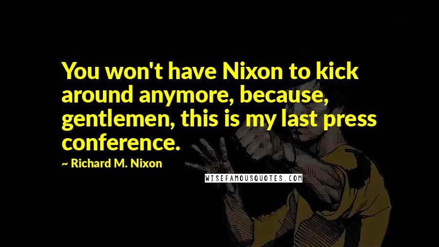 Richard M. Nixon Quotes: You won't have Nixon to kick around anymore, because, gentlemen, this is my last press conference.