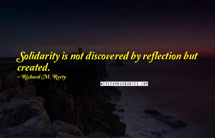 Richard M. Rorty Quotes: Solidarity is not discovered by reflection but created.
