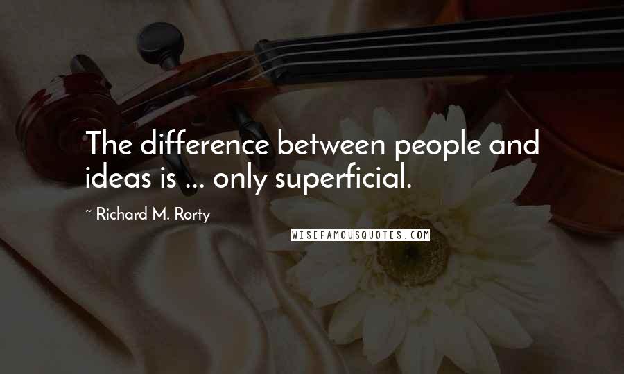 Richard M. Rorty Quotes: The difference between people and ideas is ... only superficial.