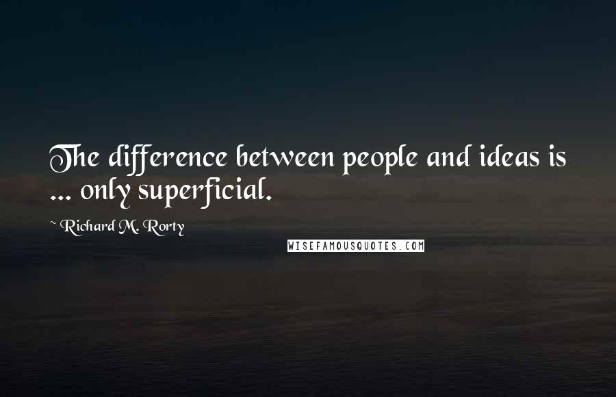 Richard M. Rorty Quotes: The difference between people and ideas is ... only superficial.