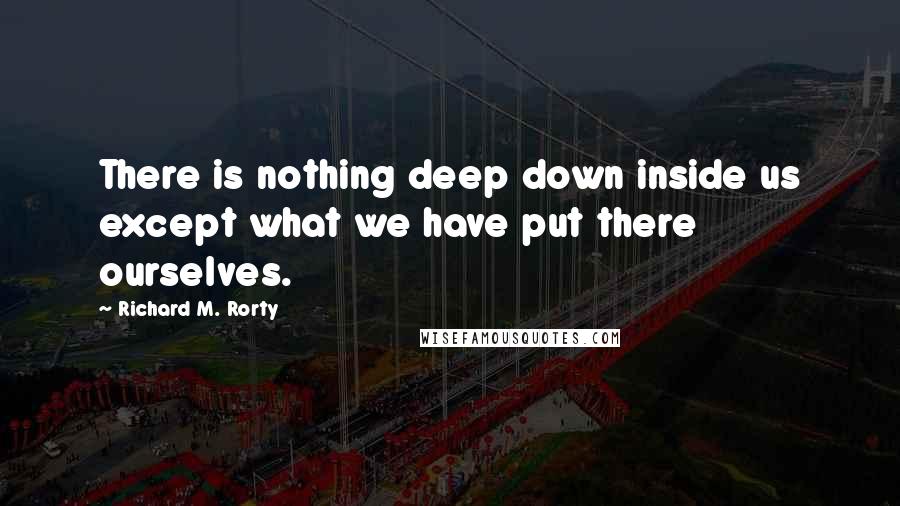 Richard M. Rorty Quotes: There is nothing deep down inside us except what we have put there ourselves.