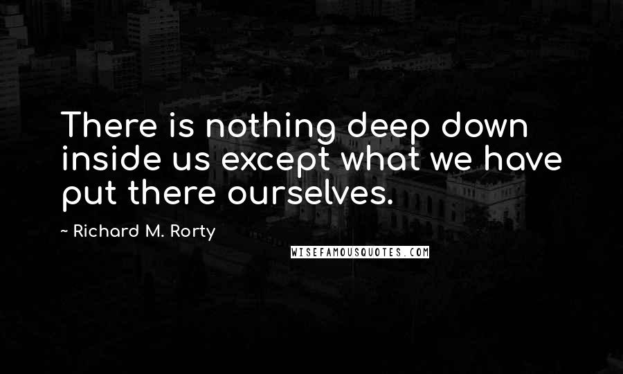 Richard M. Rorty Quotes: There is nothing deep down inside us except what we have put there ourselves.