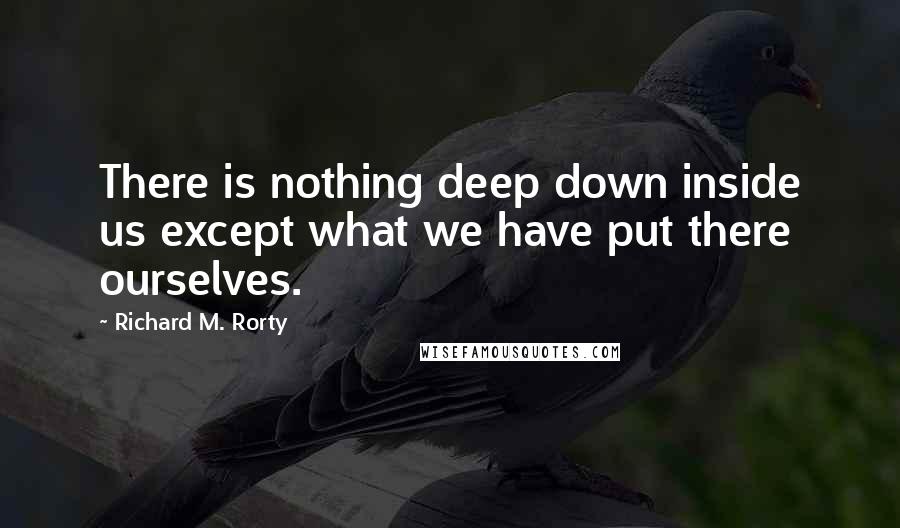 Richard M. Rorty Quotes: There is nothing deep down inside us except what we have put there ourselves.