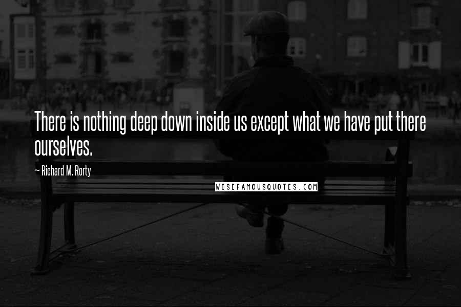 Richard M. Rorty Quotes: There is nothing deep down inside us except what we have put there ourselves.