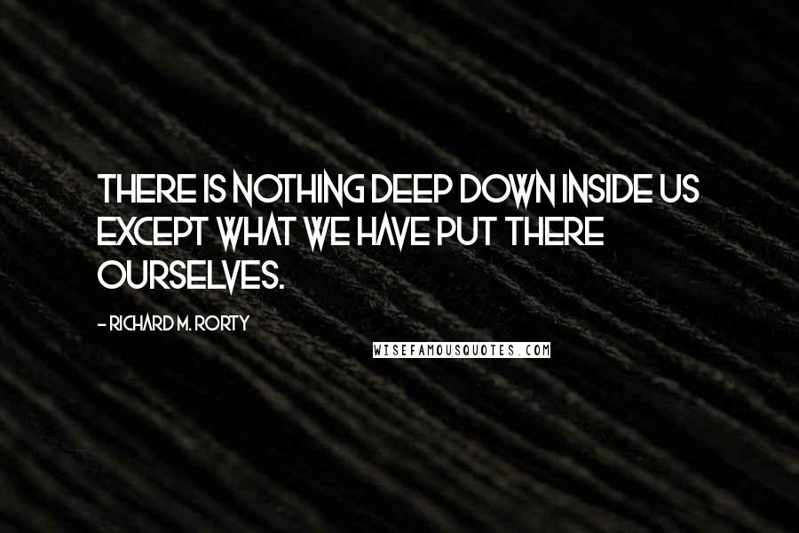 Richard M. Rorty Quotes: There is nothing deep down inside us except what we have put there ourselves.