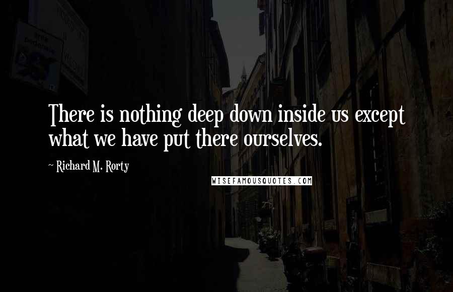 Richard M. Rorty Quotes: There is nothing deep down inside us except what we have put there ourselves.