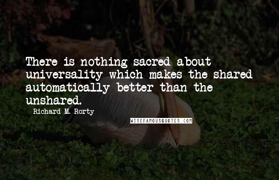 Richard M. Rorty Quotes: There is nothing sacred about universality which makes the shared automatically better than the unshared.