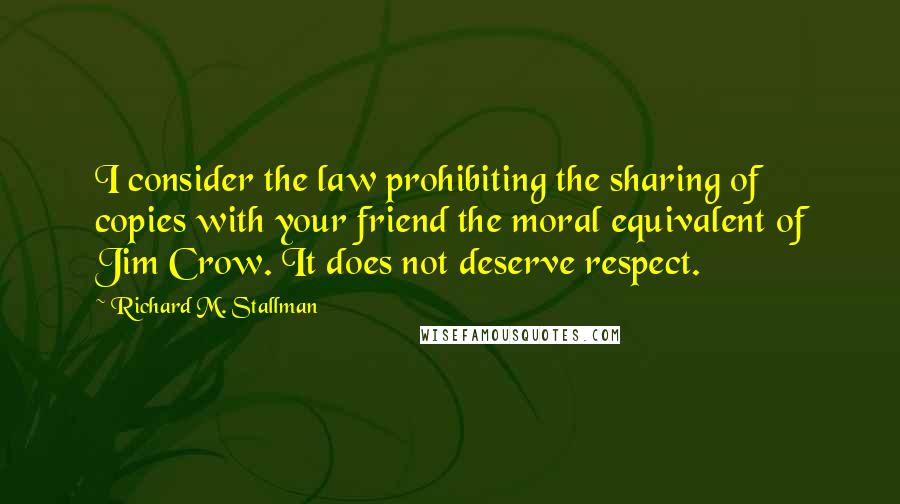 Richard M. Stallman Quotes: I consider the law prohibiting the sharing of copies with your friend the moral equivalent of Jim Crow. It does not deserve respect.